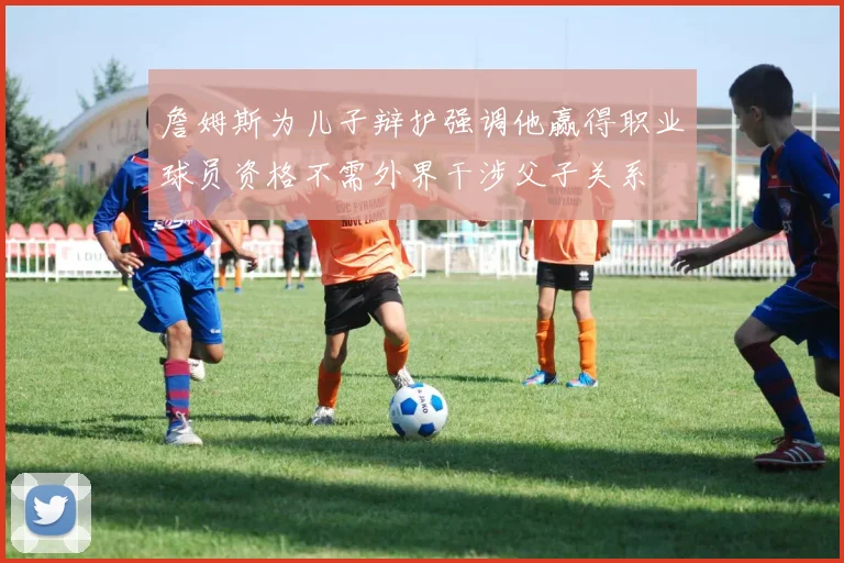 詹姆斯为儿子辩护强调他赢得职业球员资格不需外界干涉父子关系